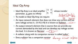 Ideal Op Amp
 Ideal Op Amp is an ideal amplifier whose transfer
parameter, pf, goes to infinity
 To model an Ideal Op Amp we require
 An input network element that does not draw any current and has
zero voltage across it. (Vi=0, Ii=0) It is known as Nullator
 An output network element that is source that can provide any
current demanded by the load and can develop any voltage across
the load. It is known as Norator
 A nullator along with its companion norator is called ‘nullor’
 Every nullator has a companion norator
7
0 0
0
f
p
 
 
 
 