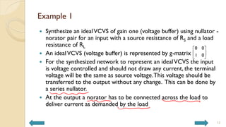 Example 1
 Synthesize an idealVCVS of gain one (voltage buffer) using nullator -
norator pair for an input with a source resistance of RS and a load
resistance of RL
 An idealVCVS (voltage buffer) is represented by g-matrix
 For the synthesized network to represent an idealVCVS the input
is voltage controlled and should not draw any current, the terminal
voltage will be the same as source voltage.This voltage should be
transferred to the output without any change. This can be done by
a series nullator.
 At the output a norator has to be connected across the load to
deliver current as demanded by the load
12
0 0
1 0
 
 
 
 