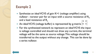 Example 2
 Synthesize an idealVCVS of gain K>1 (voltage amplifier) using
nullator - norator pair for an input with a source resistance of RS
and a load resistance of RL
 An idealVCVS (voltage buffer) is represented by g-matrix
 For the synthesized network to represent an idealVCVS the input
is voltage controlled and should not draw any current, the terminal
voltage will be the same as source voltage.This voltage should be
transferred to the output without any change. This can be done by
a series nullator.
14
0 0
K 0
 
 
 
 