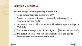 Example 2 (contd.,)
For the voltage to be amplified by a factor of K
 Series nullator facilitate the transfer ofVS
 Connect a resistance R1 across the transferred voltageVS to
generate a current (VS/R1)
 Introduce a resistor R2 in series with R1 to boost up the voltage by
(VS/R1) R2
 The resultant voltage across R1 and R2 is and hence
At the output a norator has to be connected across the load to
deliver current as demanded by the load
15
2
S
1
R
(1+ )V
R
2
1
R
K=(1+ )
R
 