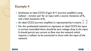 Example 4
 Synthesize an ideal CCCS of gain K>1 (current amplifier) using
nullator - norator pair for an input with a source resistance of RS
and a load resistance of RL
 An ideal CCCS (current amplifier) is represented by h-matrix
 For the synthesized network to represent an ideal CCCS the input
is current controlled there should be zero voltage drop at the input.
It should permit any current to flow into the network which
requires a nullator to be connected in shunt with the input of the
network.
19
0 0
-K 0
 
 
 
 