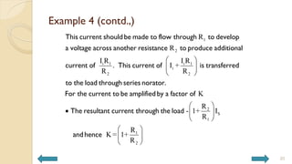 Example 4 (contd.,)
20
1
2
i 1 i 1
i
2 2
R
R
I R I R
. I +
R R
 
 
 
This current shouldbe made to flow through to develop
a voltage across another resistance to produce additional
current of This current of is transferred
to the load th
2
S
1
1
2
K
R
- 1+ I
R
R
K = 1+
R
 
  
 
 
 
 
rough series norator.
For the current to be amplifiedby a factor of
The resultant current through the load
andhence
 