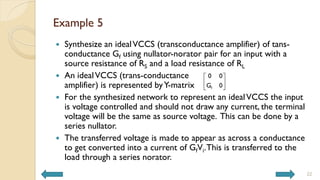 Example 5
 Synthesize an idealVCCS (transconductance amplifier) of tans-
conductance Gf using nullator-norator pair for an input with a
source resistance of RS and a load resistance of RL
 An idealVCCS (trans-conductance
amplifier) is represented byY-matrix
 For the synthesized network to represent an idealVCCS the input
is voltage controlled and should not draw any current, the terminal
voltage will be the same as source voltage. This can be done by a
series nullator.
 The transferred voltage is made to appear as across a conductance
to get converted into a current of GfVi.This is transferred to the
load through a series norator.
22
f
0 0
G 0
 
 
 
 