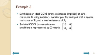 Example 6
 Synthesize an ideal CCVS (trans-resistance amplifier) of tans-
resistance Rf using nullator - norator pair for an input with a source
resistance of RS and a load resistance of RL
 An ideal CCVS (trans-resistance
amplifier) is represented by Z-matrix
24
f
0 0
-R 0
 
 
 
 