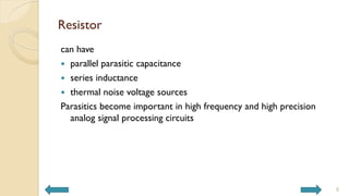Resistor
can have
 parallel parasitic capacitance
 series inductance
 thermal noise voltage sources
Parasitics become important in high frequency and high precision
analog signal processing circuits
8
 