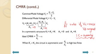 CMRR (contd.,)
31
 


 
 
 


1 2
C
d 1 2
1 2
0 1 2 C d
C
d
1 2 C d
1 2
CommonMode Voltage V =
2
Differential Mode Voltage V =
K -K
V = K +K V + V
2
A
A
In a symmetric structure K =-K =K A =0 and A =K
Ideal CMRR =
When K K the circuit is asymmetric and
d
C
d
V V
V V
A
A
A
A
is high but finite
C
 