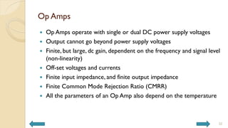 Op Amps
 Op Amps operate with single or dual DC power supply voltages
 Output cannot go beyond power supply voltages
 Finite, but large, dc gain, dependent on the frequency and signal level
(non-linearity)
 Off-set voltages and currents
 Finite input impedance, and finite output impedance
 Finite Common Mode Rejection Ratio (CMRR)
 All the parameters of an Op Amp also depend on the temperature
32
 