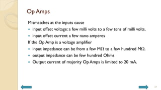 Op Amps
Mismatches at the inputs cause
 input offset voltage: a few milli volts to a few tens of milli volts,
 input offset current a few nano amperes
If the Op Amp is a voltage amplifier
 input impedance can be from a few MW to a few hundred MW.
 output impedance can be few hundred Ohms
 Output current of majority Op Amps is limited to 20 mA.
37
 