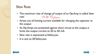 Slew Rate
 The maximum rate of change of output of an Op Amp is called ‘slew
rate’
 Arises out of limiting current available for charging the capacitor at
the output
 As Op Amps are protected against short circuit at the output, it
limits the output current to 20 to 50 mA.
 Slew rate is expressed asVolts/msec
 It is one to 20Volts/msec
38
 