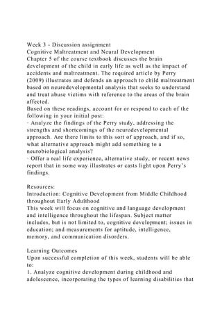 Week 3 - Discussion assignment
Cognitive Maltreatment and Neural Development
Chapter 5 of the course textbook discusses the brain
development of the child in early life as well as the impact of
accidents and maltreatment. The required article by Perry
(2009) illustrates and defends an approach to child maltreatment
based on neurodevelopmental analysis that seeks to understand
and treat abuse victims with reference to the areas of the brain
affected.
Based on these readings, account for or respond to each of the
following in your initial post:
· Analyze the findings of the Perry study, addressing the
strengths and shortcomings of the neurodevelopmental
approach. Are there limits to this sort of approach, and if so,
what alternative approach might add something to a
neurobiological analysis?
· Offer a real life experience, alternative study, or recent news
report that in some way illustrates or casts light upon Perry’s
findings.
Resources:
Introduction: Cognitive Development from Middle Childhood
throughout Early Adulthood
This week will focus on cognitive and language development
and intelligence throughout the lifespan. Subject matter
includes, but is not limited to, cognitive development; issues in
education; and measurements for aptitude, intelligence,
memory, and communication disorders.
Learning Outcomes
Upon successful completion of this week, students will be able
to:
1. Analyze cognitive development during childhood and
adolescence, incorporating the types of learning disabilities that
 