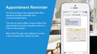 Appointment Reminder
On the morning of the appointment Ben
receives another reminder from
Commonwealth Bank.
The sms is sent to Ben 2 hours before the
appointment and also includes a link to a
map on the location.
Ben clicks through and realises it is only
a few minutes from where he lives.
ContactCommonwealthMessages
Hi Ben,
Friendly reminder about
your 3pm appointment
today. View the location
Text Message Send
100%ET 9:41 AM
 