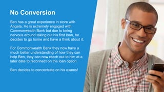 No Conversion
Ben has a great experience in store with
Angela. He is extremely engaged with
Commonwealth Bank but due to being
nervous around taking out his first loan, he
decides to go home and have a think about it.
For Commonwealth Bank they now have a
much better understanding of how they can
help Ben, they can now reach out to him at a
later date to reconnect on the loan option.
Ben decides to concentrate on his exams!
 