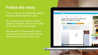 Follow the story
Tracy is back on the Mashable website
browsing all the latest tech news.
By surprise another iPhone 6 article
grabs her attention. She is on the edge
of her seat with anything Apple.
She decides to “Follow Apple” which
means any story Apple related will be
emailed and pushed directly to her.
FOLLOW APPLE
 