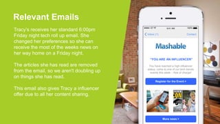 Relevant Emails
Tracy’s receives her standard 6:00pm
Friday night tech roll up email. She
changed her preferences so she can
receive the most of the weeks news on
her way home on a Friday night.
The articles she has read are removed
from the email, so we aren't doubling up
on things she has read.
This email also gives Tracy a influencer
offer due to all her content sharing.
ContactInbox (1)
100%ET 9:41 AM
“YOU ARE AN INFLUENCER”
Register for the Event >
More news >
You have reached a high influencer
status, come to one of our tech trends
events this week – free of charge!
 