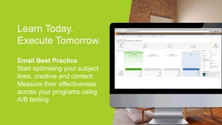 Learn Today.
Execute Tomorrow.
Email Best Practice
Start optimising your subject
lines, creative and content.
Measure their effectiveness
across your programs using
A/B testing.
 