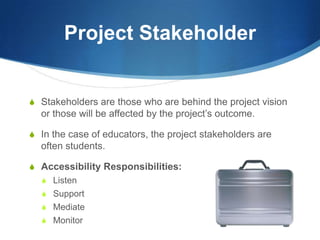 Project StakeholderStakeholders are those who are behind the project vision or those will be affected by the project’s outcome.In the case of educators, the project stakeholders are often students.Accessibility Responsibilities:ListenSupportMediateMonitor