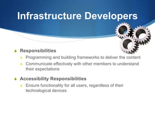 Infrastructure DevelopersResponsibilitiesProgramming and building frameworks to deliver the contentCommunicate effectively with other members to understand their expectationsAccessibility ResponsibilitiesEnsure functionality for all users, regardless of their technological devices