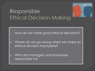 1.   How do we make good ethical decisions?

2.   Where do we go wrong when we make an
     ethical decision improperly?

3.   Who are managers and businesses
     responsible to?
 