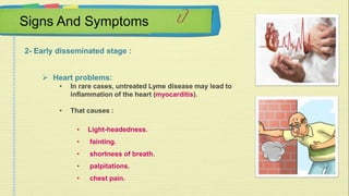 Signs And Symptoms 
2- Early disseminated stage : 
 Heart problems: 
• In rare cases, untreated Lyme disease may lead to 
inflammation of the heart (myocarditis). 
• That causes : 
• Light-headedness. 
• fainting. 
• shortness of breath. 
• palpitations. 
• chest pain. 
 
