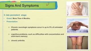Signs And Symptoms 
3- late persistent stage: 
• Onset: More Than 4 Months. 
• Presentation: 
 Chronic neurologic symptoms occur in up to 5% of untreated 
patients. 
 cognitive problems, such as difficulties with concentration and 
short-term memory. 
 chronic arthritis 
 