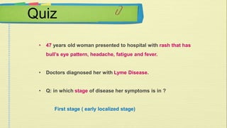 Quiz 
• 47 years old woman presented to hospital with rash that has 
bull’s eye pattern, headache, fatigue and fever. 
• Doctors diagnosed her with Lyme Disease. 
• Q: in which stage of disease her symptoms is in ? 
First stage ( early localized stage) 
 