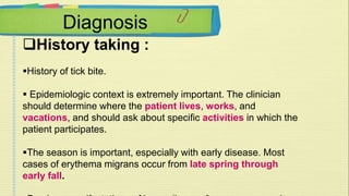 Diagnosis 
History taking : 
History of tick bite. 
 Epidemiologic context is extremely important. The clinician 
should determine where the patient lives, works, and 
vacations, and should ask about specific activities in which the 
patient participates. 
The season is important, especially with early disease. Most 
cases of erythema migrans occur from late spring through 
early fall. 
Previous manifestations of Lyme disease from many years in 
 