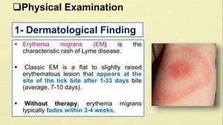 Physical Examination 
1- Dermatological Finding 
 Erythema migrans (EM) is the 
characteristic rash of Lyme disease. 
 Classic EM is a flat to slightly raised 
erythematous lesion that appears at the 
site of the tick bite after 1-33 days bite 
(average, 7-10 days). 
 Without therapy, erythema migrans 
typically fades within 3-4 weeks. 
 