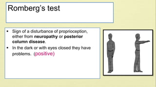 Romberg’s test 
 Sign of a disturbance of proprioception, 
either from neuropathy or posterior 
column disease. 
 In the dark or with eyes closed they have 
problems. (positive) 
 