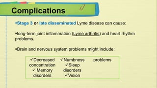Complications 
Stage 3 or late disseminated Lyme disease can cause: 
long-term joint inflammation (Lyme arthritis) and heart rhythm 
problems. 
Brain and nervous system problems might include: 
Decreased 
concentration 
 Memory 
disorders 
Numbness 
Sleep 
disorders 
Vision 
problems 
 