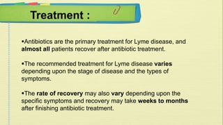 Treatment : 
Antibiotics are the primary treatment for Lyme disease, and 
almost all patients recover after antibiotic treatment. 
The recommended treatment for Lyme disease varies 
depending upon the stage of disease and the types of 
symptoms. 
The rate of recovery may also vary depending upon the 
specific symptoms and recovery may take weeks to months 
after finishing antibiotic treatment. 
 