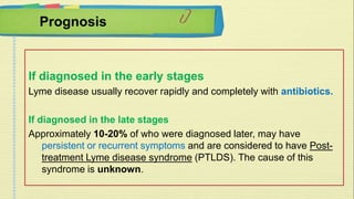 Prognosis 
If diagnosed in the early stages 
Lyme disease usually recover rapidly and completely with antibiotics. 
If diagnosed in the late stages 
Approximately 10-20% of who were diagnosed later, may have 
persistent or recurrent symptoms and are considered to have Post-treatment 
Lyme disease syndrome (PTLDS). The cause of this 
syndrome is unknown. 
 