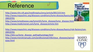 Reference 
http://www.nlm.nih.gov/medlineplus/ency/article/001319.htm 
http://www.mayoclinic.org/diseases-conditions/lyme-disease/basics/definition/con- 
20019701 
http://www.lymedisease.org/lyme101/lyme_disease/lyme_disease.html 
http://www.medicinenet.com/lyme_disease/article.htm 
http://www.mayoclinic.org/diseases-conditions/lyme-disease/basics/risk-factors/con- 
20019701 
http://ldnr.us/lyme_disease_pathophysiology.html 
http://www.merckmanuals.com/professional/infectious_diseases/spirochetes/lyme_dis 
ease.html 
 