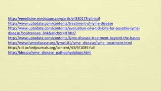 http://emedicine.medscape.com/article/330178-clinical 
http://www.uptodate.com/contents/treatment-of-lyme-disease 
http://www.uptodate.com/contents/evaluation-of-a-tick-bite-for-possible-lyme-disease? 
source=see_link&anchor=H7#H7 
http://www.uptodate.com/contents/lyme-disease-treatment-beyond-the-basics 
http://www.lymedisease.org/lyme101/lyme_disease/lyme_treatment.html 
http://cid.oxfordjournals.org/content/43/9/1089.full 
http://ldnr.us/lyme_disease_pathophysiology.html 
 