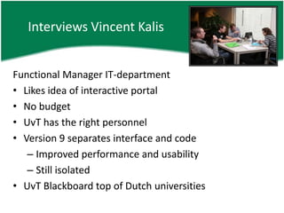 Interviews Vincent KalisFunctional Manager IT-departmentLikes idea of interactive portalNo budgetUvT has the right personnelVersion 9 separates interface and codeImproved performance and usabilityStill isolatedUvT Blackboard top of Dutch universities