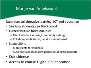 Marije van AmelsvoortExpertise: collaborative learning, ICT and educationSee how students see BlackboardCurrent/future functionalitiesEffect interface on use/community > designCollaboration features, i.e. discussion boardSuggestionsMore rights for studentsAuto notification on new papers relating to interestsCoincidenceAccess to course Digital Collaboration