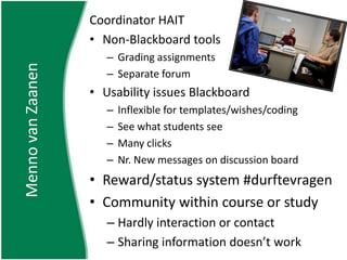 Coordinator HAITNon-Blackboard toolsGrading assignmentsSeparate forumUsability issues BlackboardInflexible for templates/wishes/codingSee what students seeMany clicksNr. New messages on discussion boardReward/status system #durftevragenCommunity within course or studyHardly interaction or contactSharing information doesn’t workMenno van Zaanen