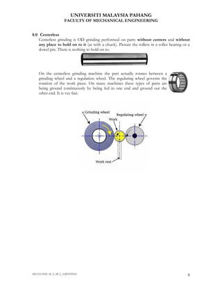 UNIVERSITI MALAYSIA PAHANG
                   FACULTY OF MECHANICAL ENGINEERING


8.0 Centerless
    Centerless grinding is OD grinding performed on parts without centers and without
    any place to hold on to it (as with a chuck). Picture the rollers in a roller bearing or a
    dowel pin. There is nothing to hold on to.




   On the centerless grinding machine the part actually rotates between a
   grinding wheel and a regulation wheel. The regulating wheel governs the
   rotation of the work piece. On many machines these types of parts are
   being ground continuously by being fed in one end and ground out the
   other end. It is vey fast.




MECHANICAL LAB 2_ GRINDING                                                                  8
 