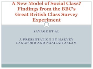 SAVAGE ET AL
A PRESENTATION BY HARVEY
LANGFORD AND NAAILAH ASLAM
A New Model of Social Class?
Findings from the BBC’s
Great British Class Survey
Experiment
 