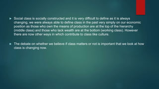  Social class is socially constructed and it is very difficult to define as it is always
changing, we were always able to define class in the past very simply on our economic
position as those who own the means of production are at the top of the hierarchy
(middle class) and those who lack wealth are at the bottom (working class). However
there are now other ways in which contribute to class like culture.
 The debate on whether we believe if class matters or not is important that we look at how
class is changing now.
 