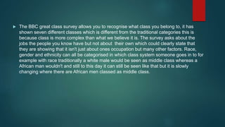  The BBC great class survey allows you to recognise what class you belong to, it has
shown seven different classes which is different from the traditional categories this is
because class is more complex than what we believe it is. The survey asks about the
jobs the people you know have but not about their own which could clearly state that
they are showing that it isn't just about ones occupation but many other factors. Race,
gender and ethnicity can all be categorised in which class system someone goes in to for
example with race traditionally a white male would be seen as middle class whereas a
African man wouldn't and still to this day it can still be seen like that but it is slowly
changing where there are African men classed as middle class.
 