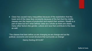  Class has caused many inequalities because of the exploitation that the
lower end of the class face constantly because of the fact that the middle
classes own the means of production and exploit their workers. Wealth is a
part of class but isn’t what defines class as a whole as there are clearly
many other factors like gender, culture and race that contribute to the class
as well.
‘The classes that best define us are changing as we change and as the
political, economic and social structure that surrounds us change’
Danny Dorling 2014;457
Safia & Caris
 