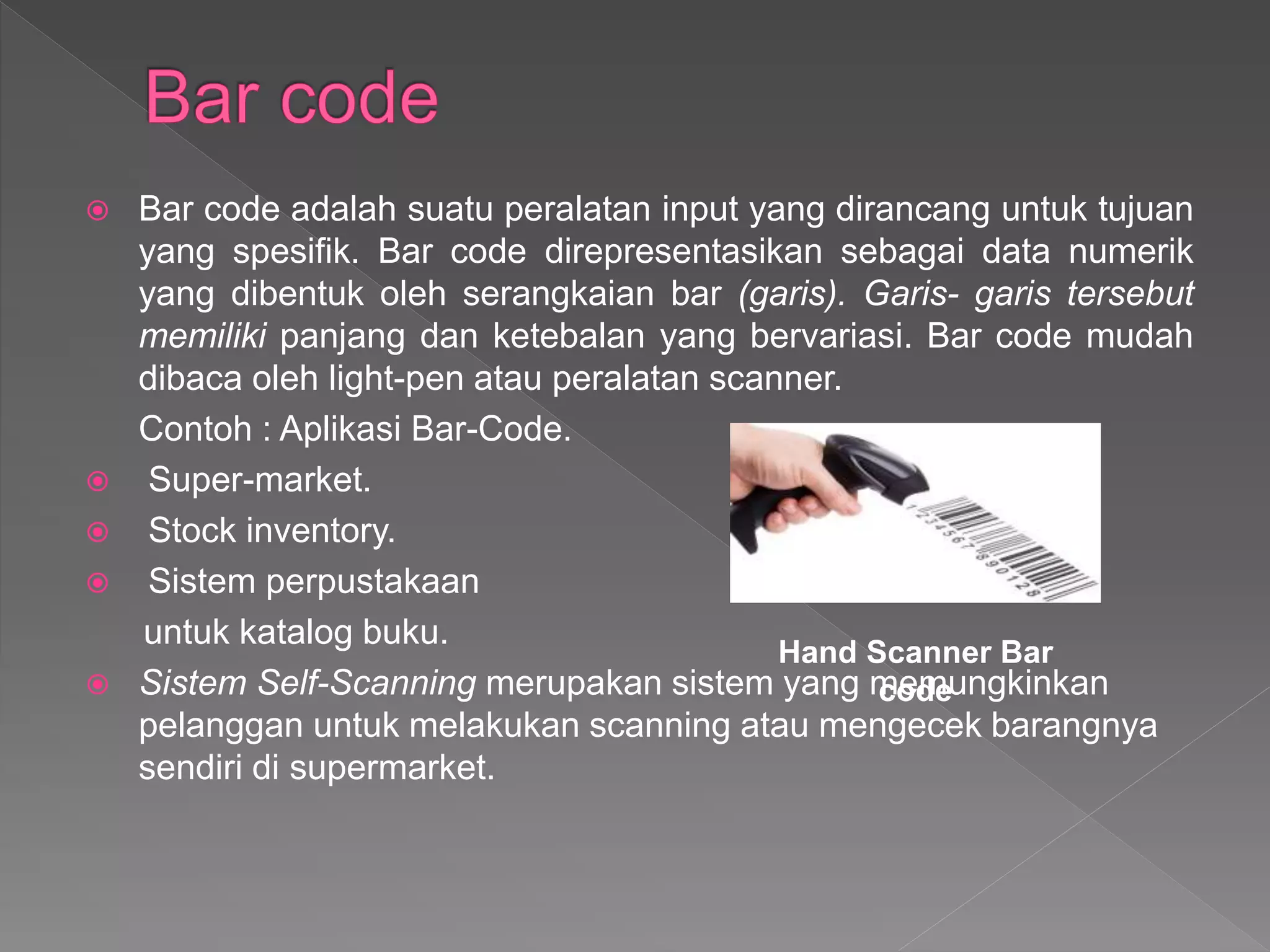  Bar code adalah suatu peralatan input yang dirancang untuk tujuan
yang spesifik. Bar code direpresentasikan sebagai data numerik
yang dibentuk oleh serangkaian bar (garis). Garis- garis tersebut
memiliki panjang dan ketebalan yang bervariasi. Bar code mudah
dibaca oleh light-pen atau peralatan scanner.
Contoh : Aplikasi Bar-Code.
 Super-market.
 Stock inventory.
 Sistem perpustakaan
untuk katalog buku.
 Sistem Self-Scanning merupakan sistem yang memungkinkan
pelanggan untuk melakukan scanning atau mengecek barangnya
sendiri di supermarket.
Hand Scanner Bar
code
 