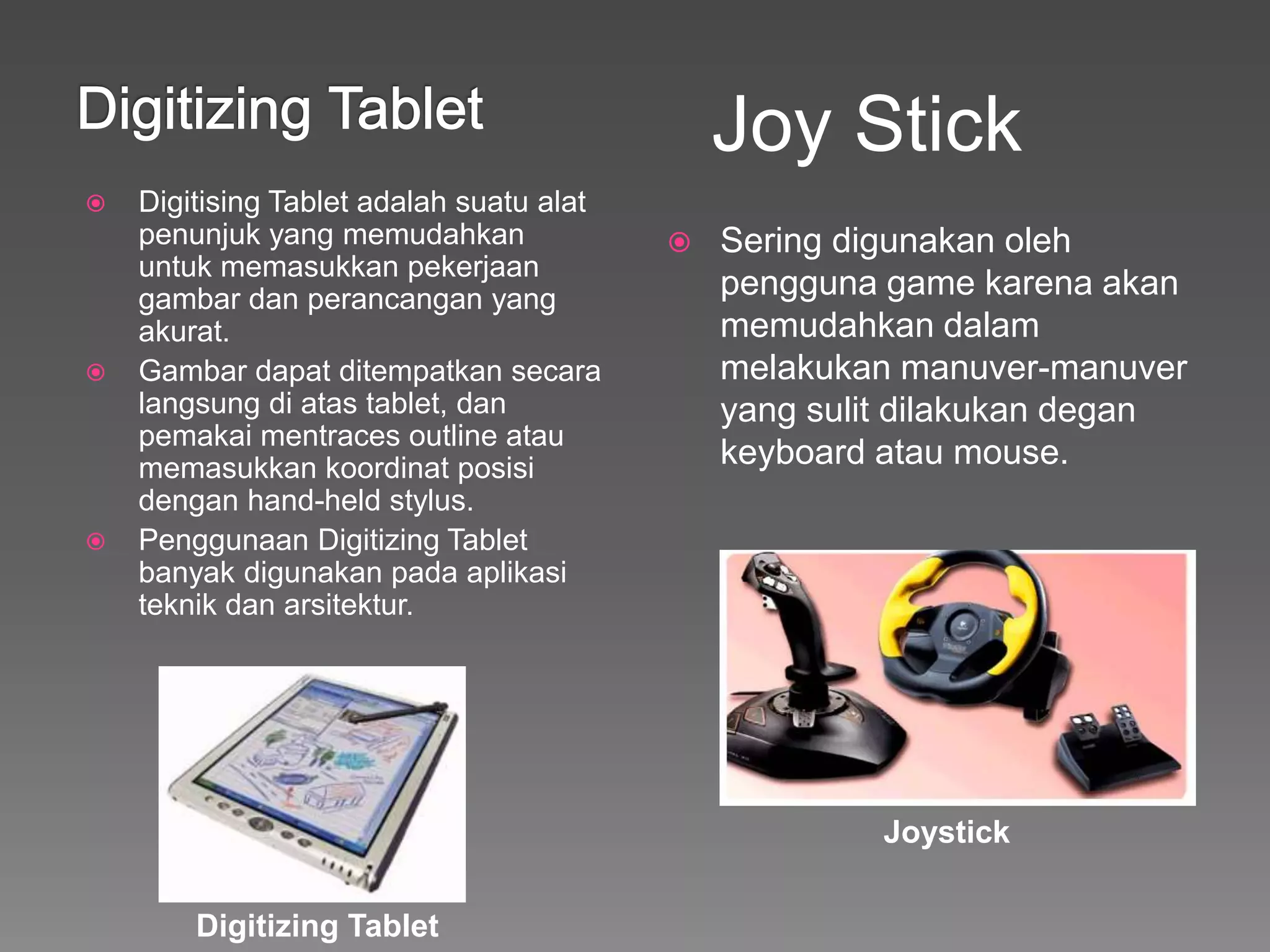 Digitising Tablet adalah suatu alat
penunjuk yang memudahkan
untuk memasukkan pekerjaan
gambar dan perancangan yang
akurat.
 Gambar dapat ditempatkan secara
langsung di atas tablet, dan
pemakai mentraces outline atau
memasukkan koordinat posisi
dengan hand-held stylus.
 Penggunaan Digitizing Tablet
banyak digunakan pada aplikasi
teknik dan arsitektur.
 Sering digunakan oleh
pengguna game karena akan
memudahkan dalam
melakukan manuver-manuver
yang sulit dilakukan degan
keyboard atau mouse.
Joy Stick
Digitizing Tablet
Joystick
 