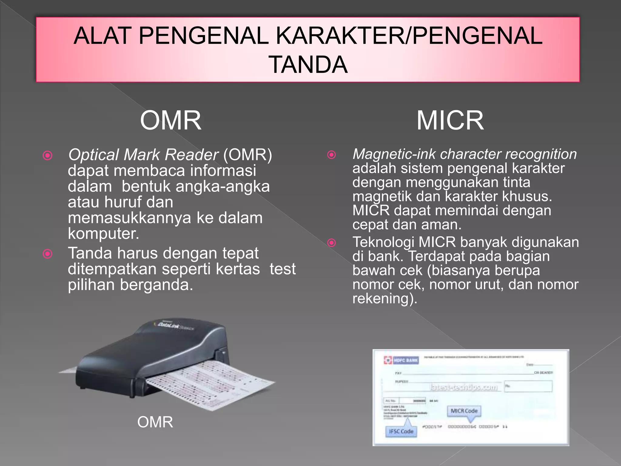  Optical Mark Reader (OMR)
dapat membaca informasi
dalam bentuk angka-angka
atau huruf dan
memasukkannya ke dalam
komputer.
 Tanda harus dengan tepat
ditempatkan seperti kertas test
pilihan berganda.
 Magnetic-ink character recognition
adalah sistem pengenal karakter
dengan menggunakan tinta
magnetik dan karakter khusus.
MICR dapat memindai dengan
cepat dan aman.
 Teknologi MICR banyak digunakan
di bank. Terdapat pada bagian
bawah cek (biasanya berupa
nomor cek, nomor urut, dan nomor
rekening).
OMR
ALAT PENGENAL KARAKTER/PENGENAL
TANDA
MICR
OMR
 