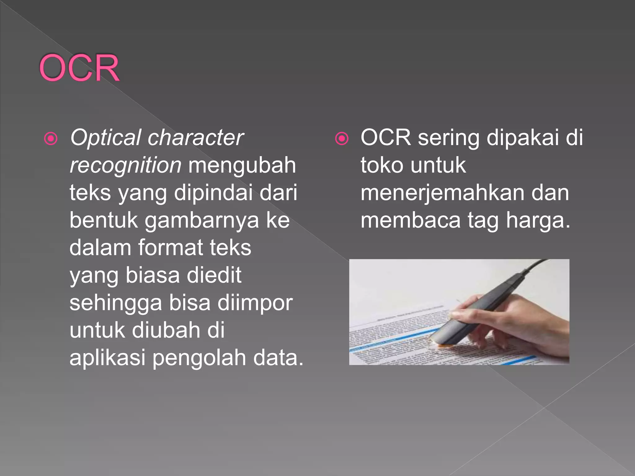  Optical character
recognition mengubah
teks yang dipindai dari
bentuk gambarnya ke
dalam format teks
yang biasa diedit
sehingga bisa diimpor
untuk diubah di
aplikasi pengolah data.
 OCR sering dipakai di
toko untuk
menerjemahkan dan
membaca tag harga.
 