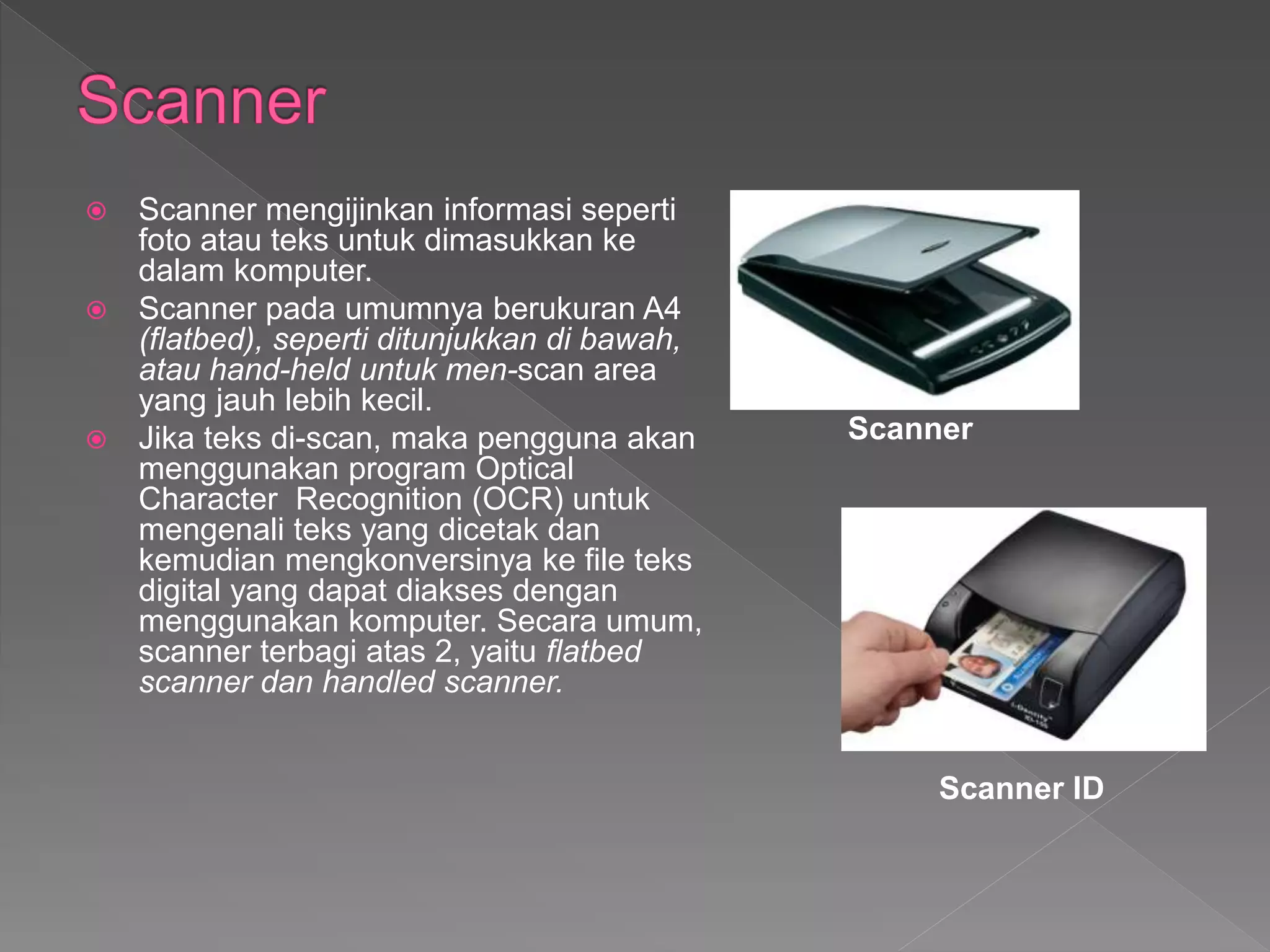  Scanner mengijinkan informasi seperti
foto atau teks untuk dimasukkan ke
dalam komputer.
 Scanner pada umumnya berukuran A4
(flatbed), seperti ditunjukkan di bawah,
atau hand-held untuk men-scan area
yang jauh lebih kecil.
 Jika teks di-scan, maka pengguna akan
menggunakan program Optical
Character Recognition (OCR) untuk
mengenali teks yang dicetak dan
kemudian mengkonversinya ke file teks
digital yang dapat diakses dengan
menggunakan komputer. Secara umum,
scanner terbagi atas 2, yaitu flatbed
scanner dan handled scanner.
Scanner
Scanner ID
 