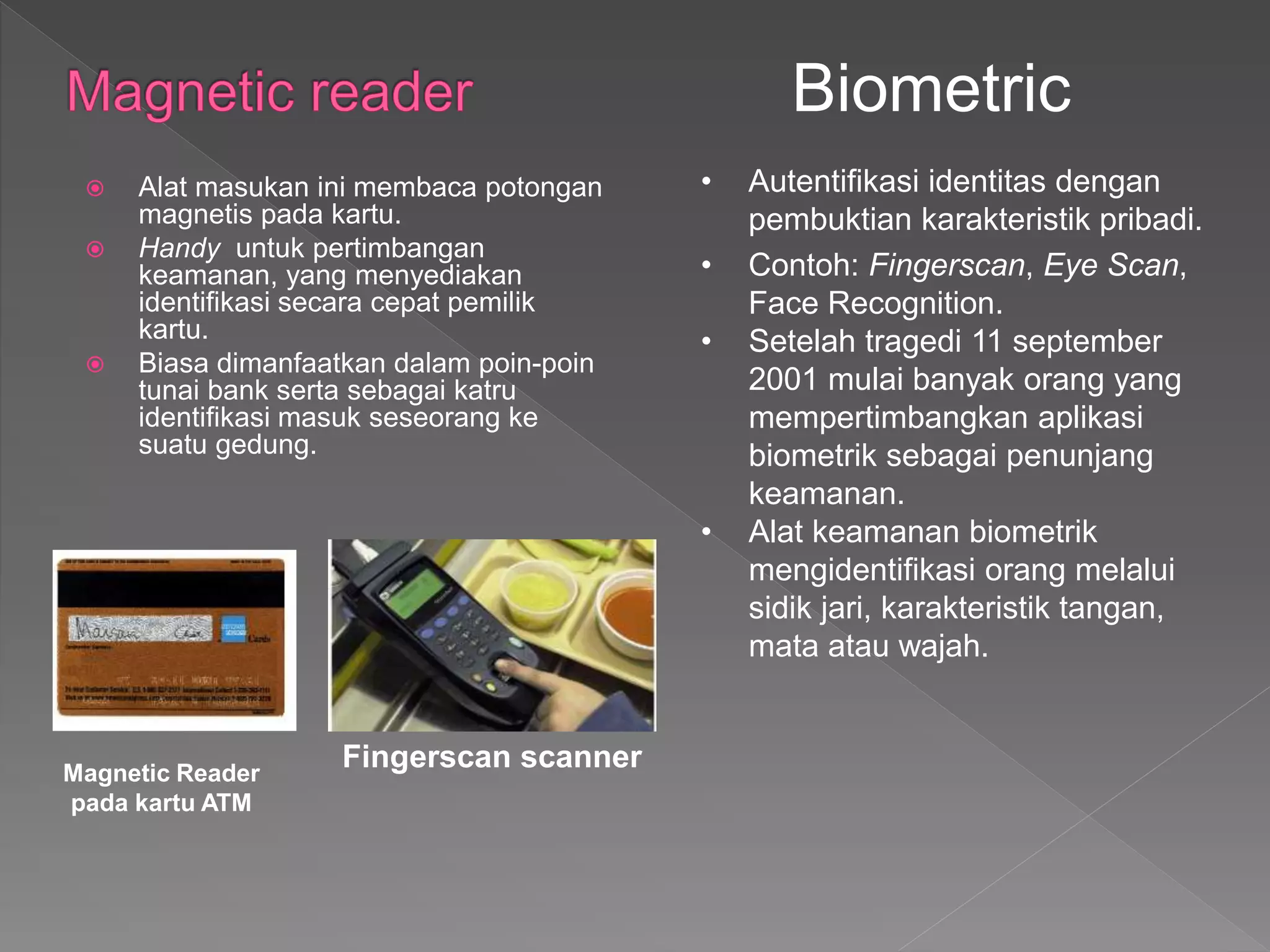 Alat masukan ini membaca potongan
magnetis pada kartu.
 Handy untuk pertimbangan
keamanan, yang menyediakan
identifikasi secara cepat pemilik
kartu.
 Biasa dimanfaatkan dalam poin-poin
tunai bank serta sebagai katru
identifikasi masuk seseorang ke
suatu gedung.
Biometric
• Autentifikasi identitas dengan
pembuktian karakteristik pribadi.
• Contoh: Fingerscan, Eye Scan,
Face Recognition.
• Setelah tragedi 11 september
2001 mulai banyak orang yang
mempertimbangkan aplikasi
biometrik sebagai penunjang
keamanan.
• Alat keamanan biometrik
mengidentifikasi orang melalui
sidik jari, karakteristik tangan,
mata atau wajah.
Fingerscan scannerMagnetic Reader
pada kartu ATM
 