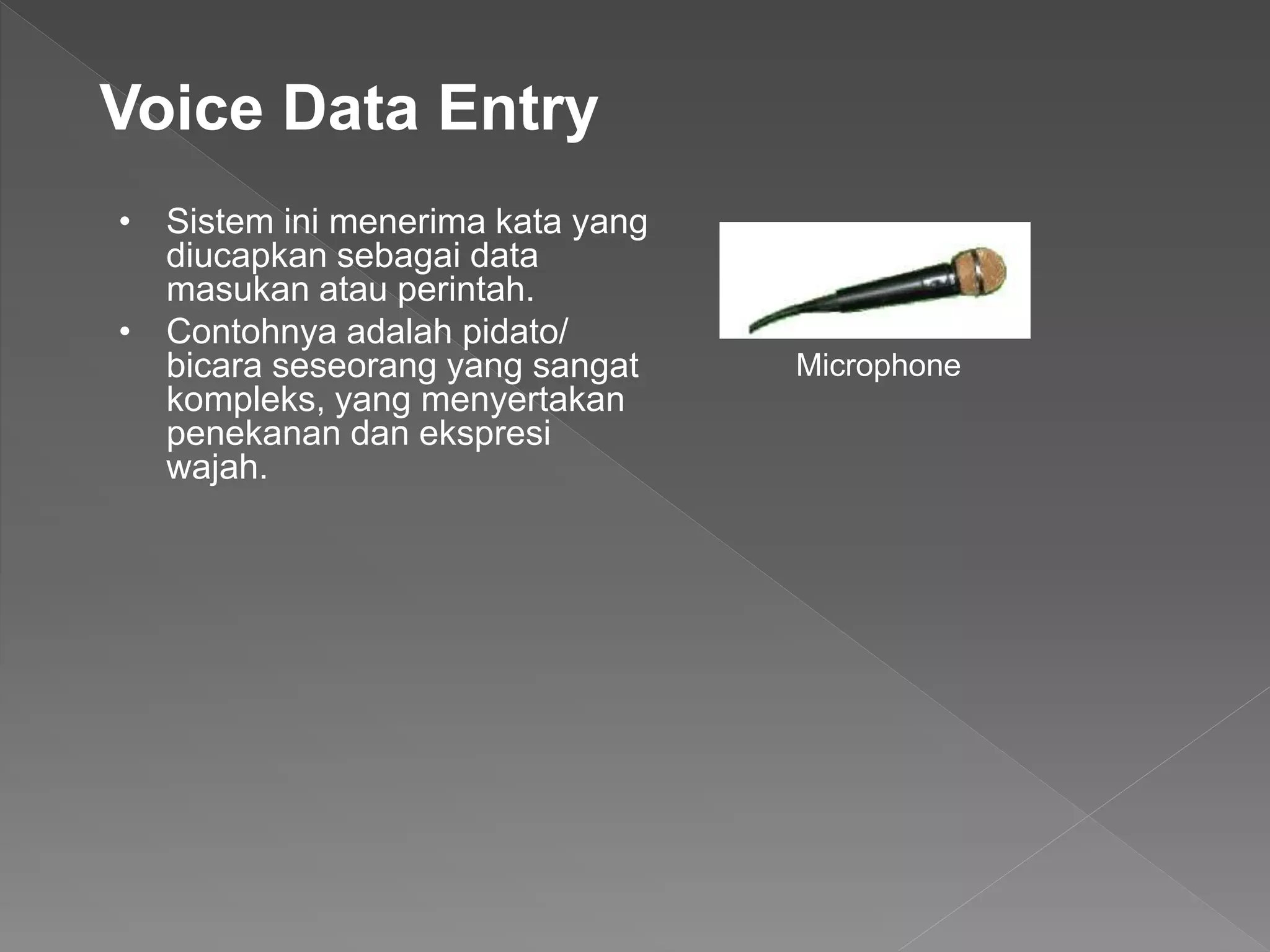 • Sistem ini menerima kata yang
diucapkan sebagai data
masukan atau perintah.
• Contohnya adalah pidato/
bicara seseorang yang sangat
kompleks, yang menyertakan
penekanan dan ekspresi
wajah.
Voice Data Entry
Microphone
 