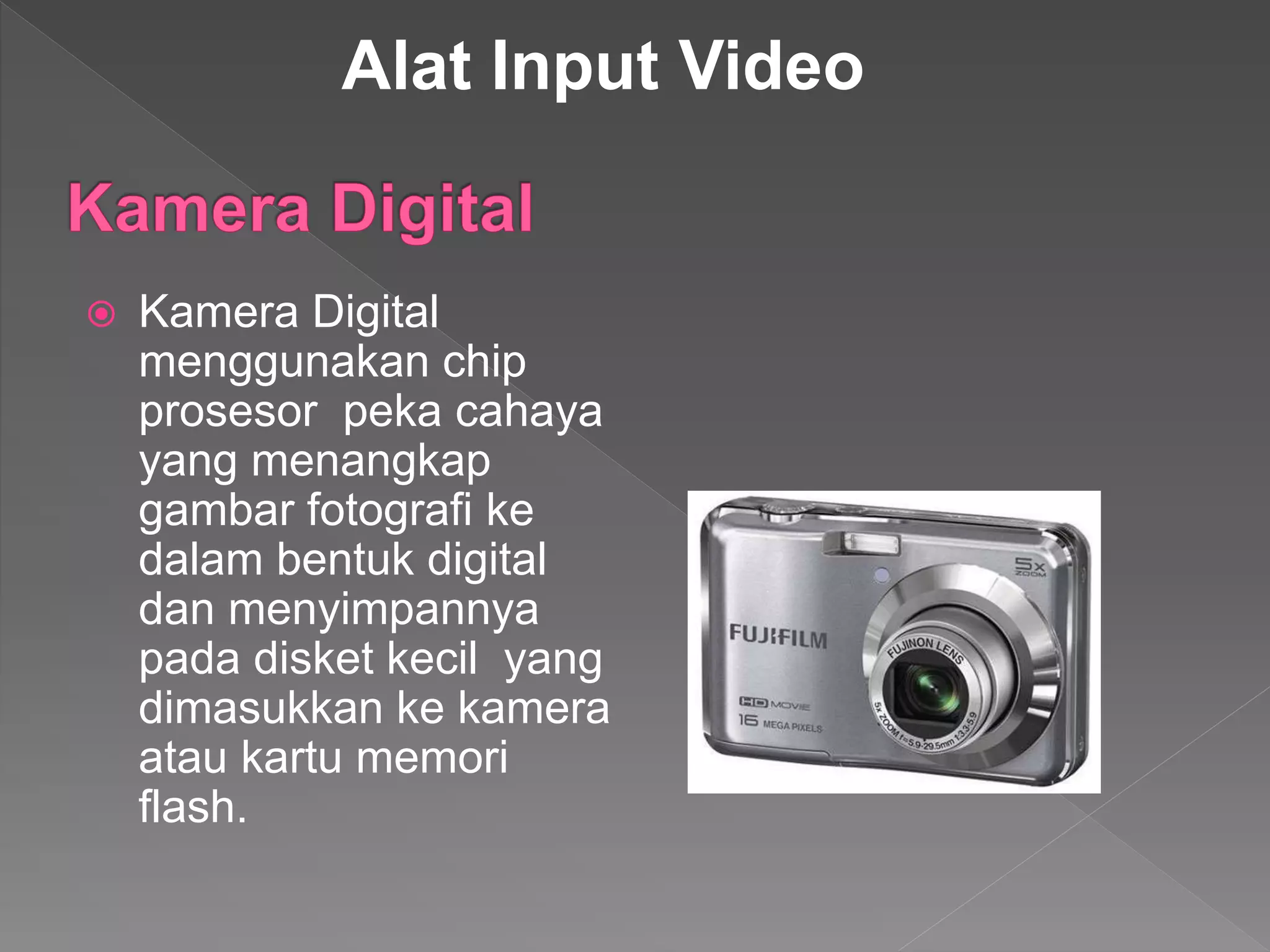  Kamera Digital
menggunakan chip
prosesor peka cahaya
yang menangkap
gambar fotografi ke
dalam bentuk digital
dan menyimpannya
pada disket kecil yang
dimasukkan ke kamera
atau kartu memori
flash.
Alat Input Video
 
