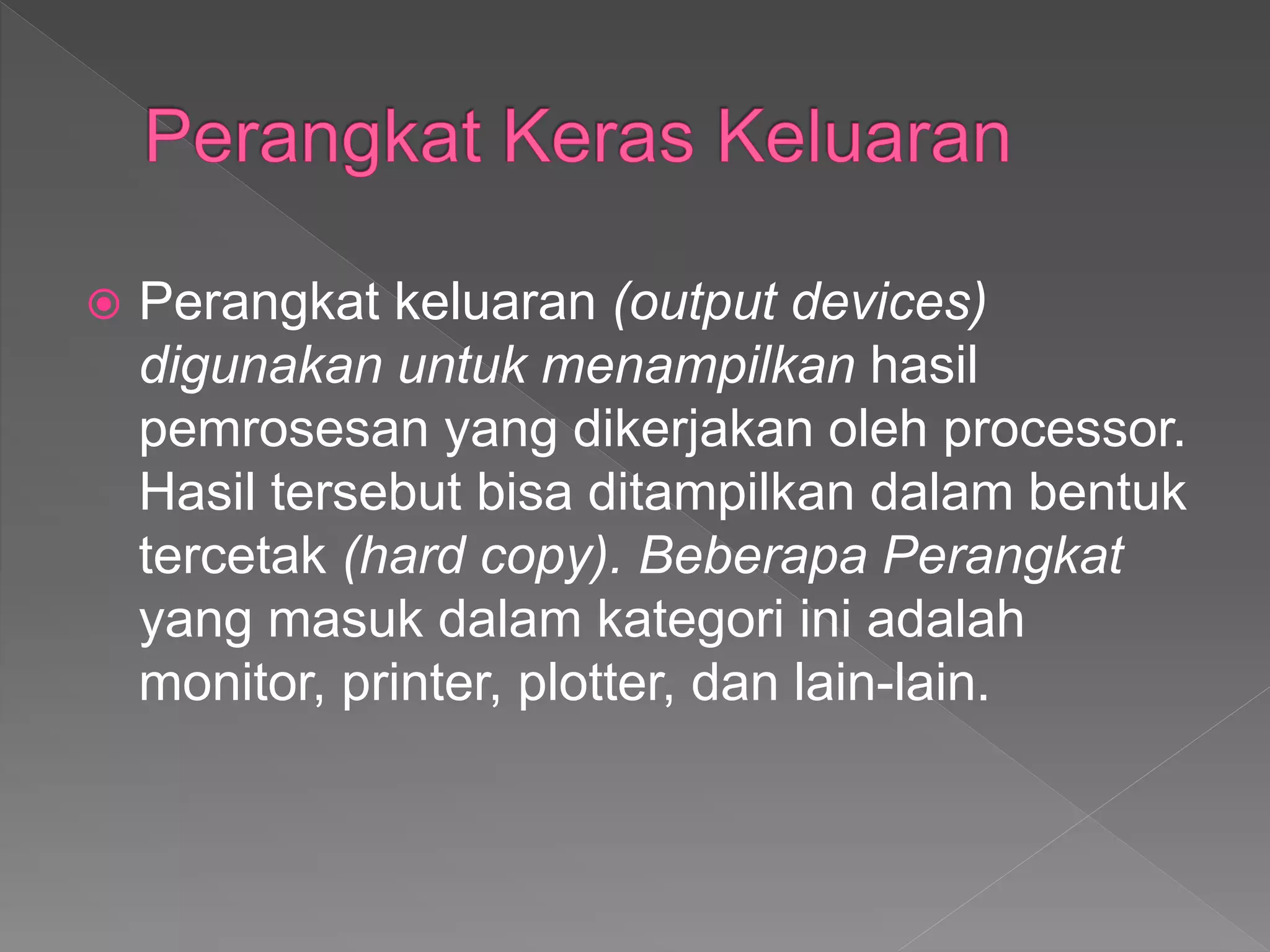  Perangkat keluaran (output devices)
digunakan untuk menampilkan hasil
pemrosesan yang dikerjakan oleh processor.
Hasil tersebut bisa ditampilkan dalam bentuk
tercetak (hard copy). Beberapa Perangkat
yang masuk dalam kategori ini adalah
monitor, printer, plotter, dan lain-lain.
 